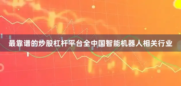 最靠谱的炒股杠杆平台全中国智能机器人相关行业